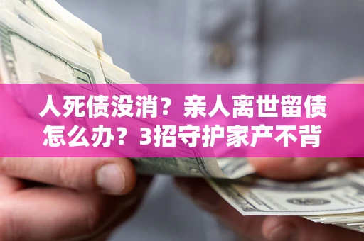 北京人死债没消？亲人离世留债怎么办？3招守护家产不背锅