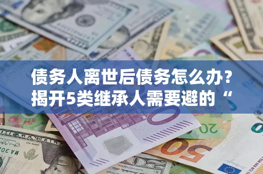 北京债务人离世后债务怎么办？揭开5类继承人需要避的“坑”